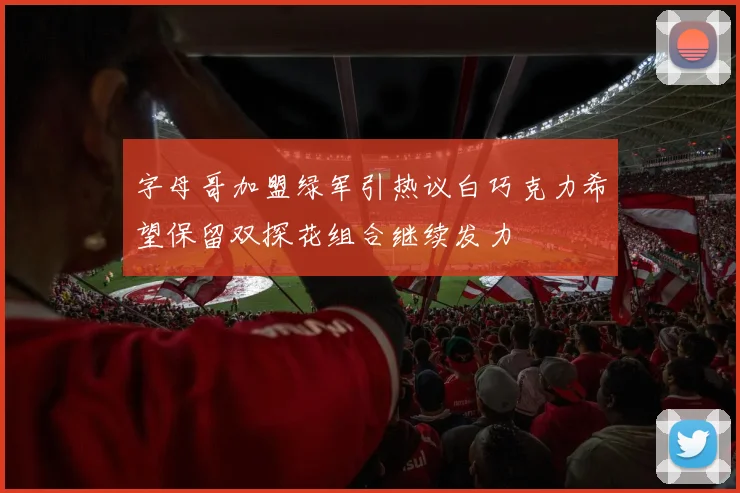 字母哥加盟绿军引热议白巧克力希望保留双探花组合继续发力