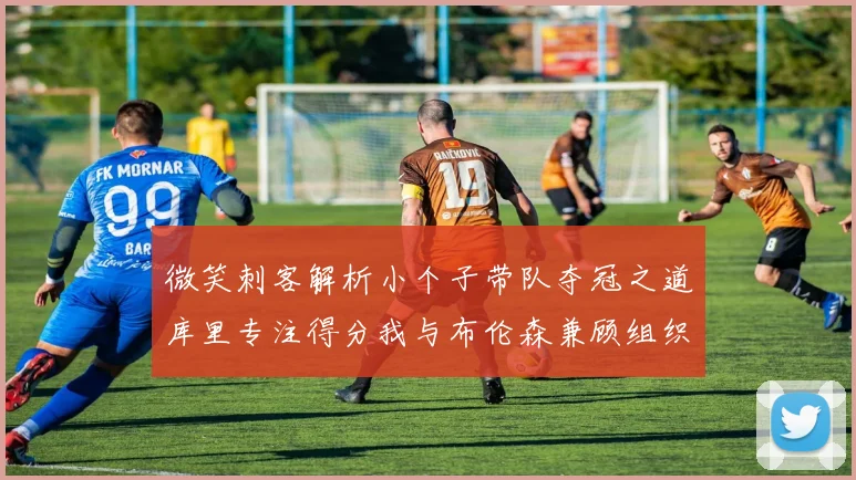 微笑刺客解析小个子带队夺冠之道库里专注得分我与布伦森兼顾组织与得分