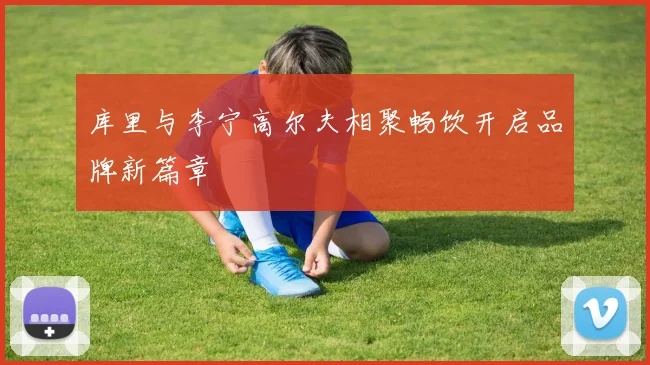 库里与李宁高尔夫相聚畅饮开启品牌新篇章