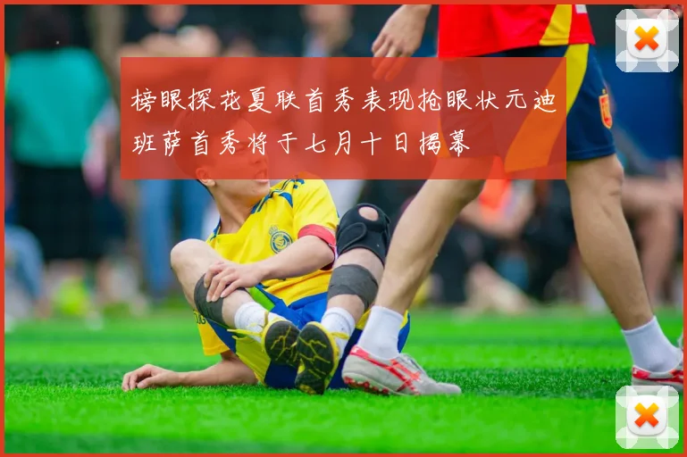 榜眼探花夏联首秀表现抢眼状元迪班萨首秀将于七月十日揭幕