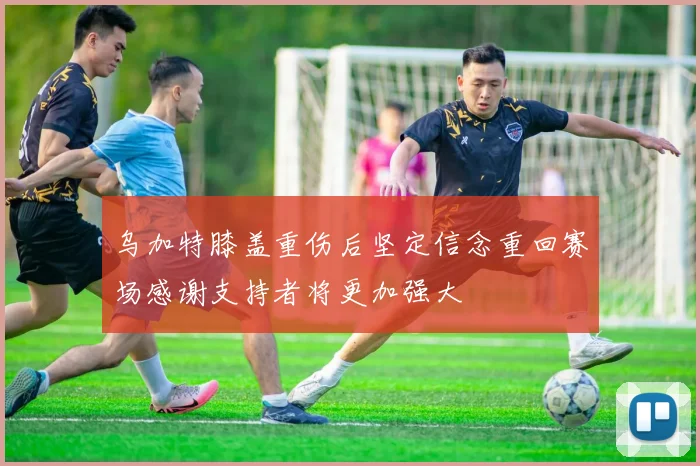 乌加特膝盖重伤后坚定信念重回赛场感谢支持者将更加强大