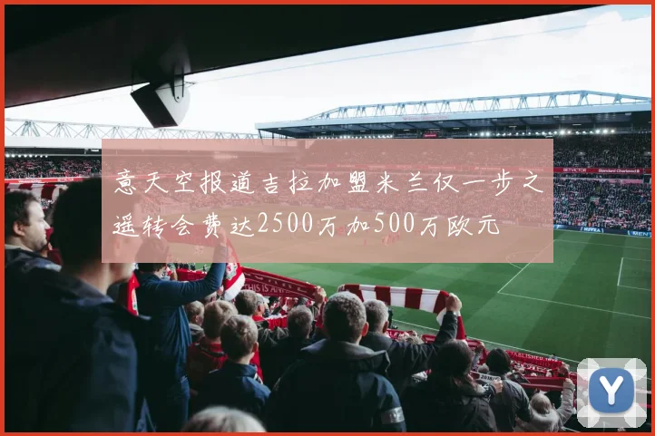 意天空报道吉拉加盟米兰仅一步之遥转会费达2500万加500万欧元