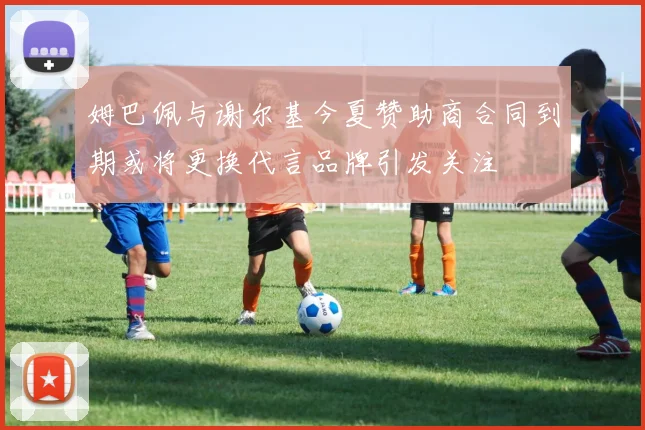 姆巴佩与谢尔基今夏赞助商合同到期或将更换代言品牌引发关注