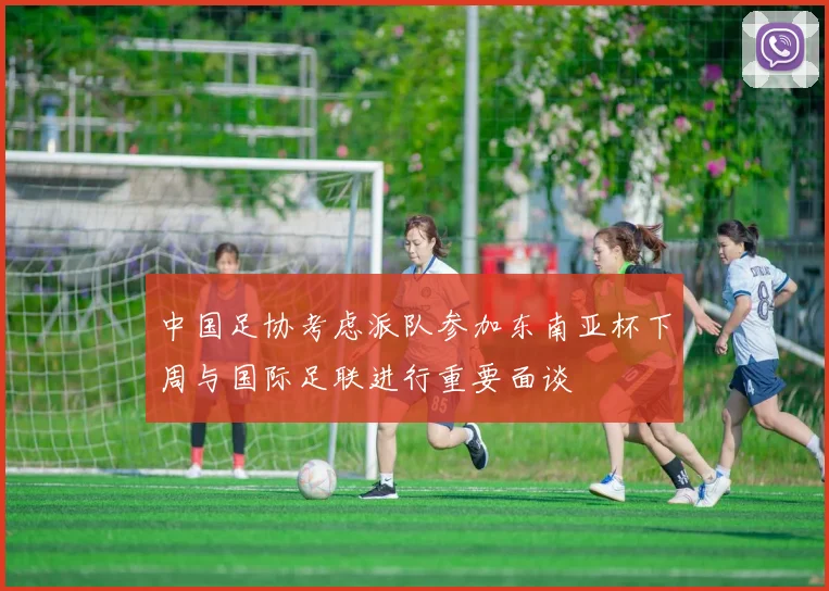 中国足协考虑派队参加东南亚杯下周与国际足联进行重要面谈