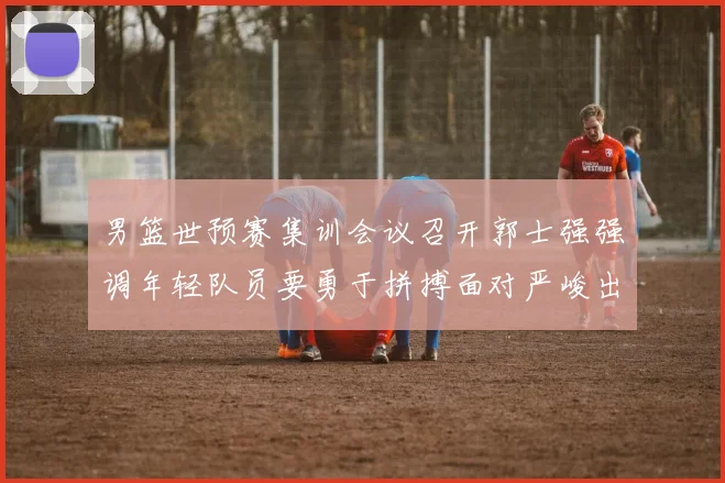 男篮世预赛集训会议召开郭士强强调年轻队员要勇于拼搏面对严峻出线形势