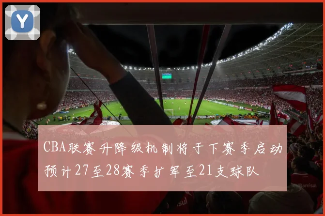 CBA联赛升降级机制将于下赛季启动预计27至28赛季扩军至21支球队