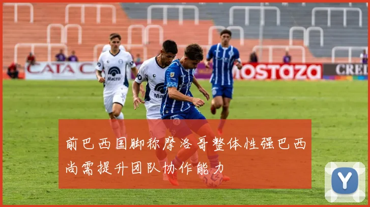 前巴西国脚称摩洛哥整体性强巴西尚需提升团队协作能力