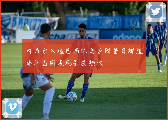 内马尔入选巴西队是否因昔日辉煌而非当前表现引发热议