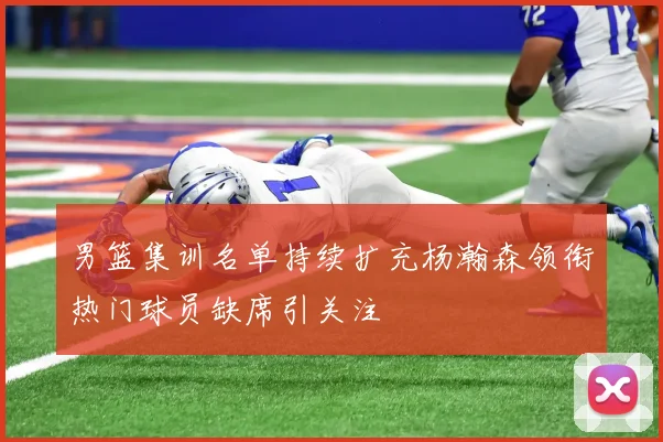 男篮集训名单持续扩充杨瀚森领衔热门球员缺席引关注