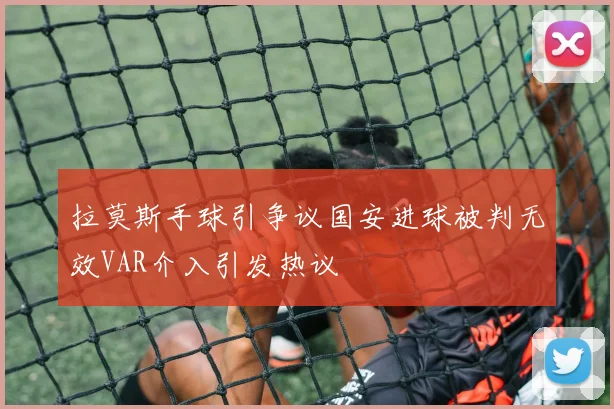 拉莫斯手球引争议国安进球被判无效VAR介入引发热议