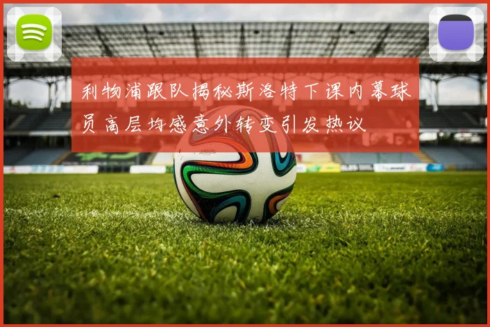 利物浦跟队揭秘斯洛特下课内幕球员高层均感意外转变引发热议
