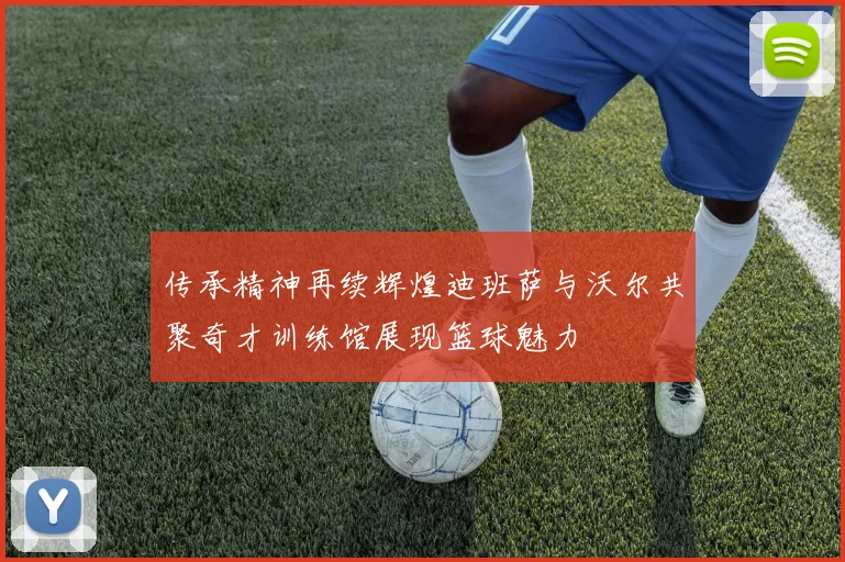 传承精神再续辉煌迪班萨与沃尔共聚奇才训练馆展现篮球魅力