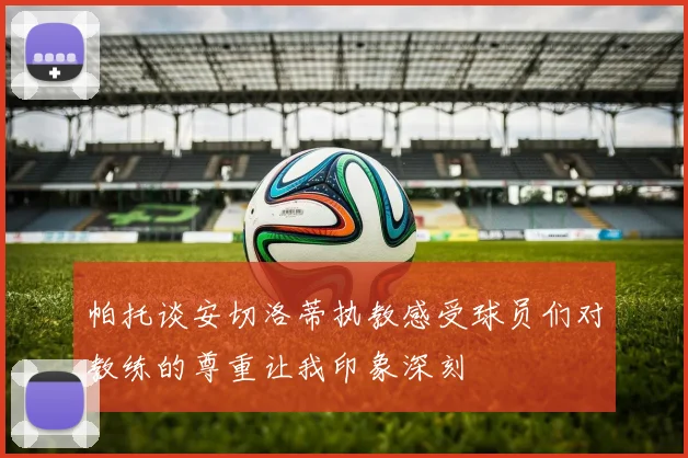 帕托谈安切洛蒂执教感受球员们对教练的尊重让我印象深刻